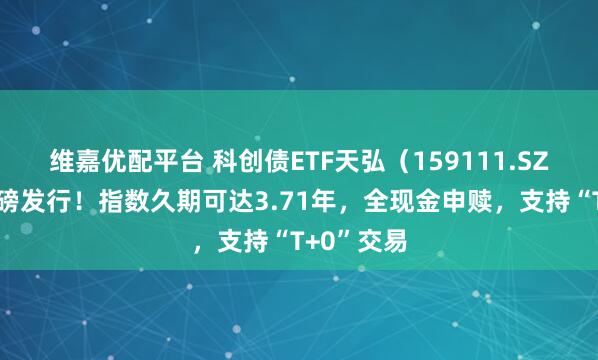 维嘉优配平台 科创债ETF天弘（159111.SZ）今日重磅发行！指数久期可达3.71年，全现金申赎，支持“T+0”交易