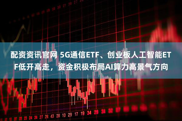 配资资讯官网 5G通信ETF、创业板人工智能ETF低开高走，资金积极布局AI算力高景气方向