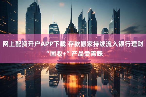 网上配资开户APP下载 存款搬家持续流入银行理财 “固收+”产品受青睐