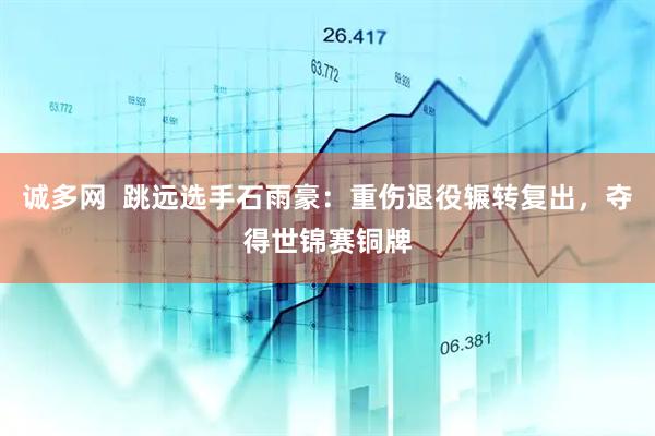 诚多网  跳远选手石雨豪：重伤退役辗转复出，夺得世锦赛铜牌
