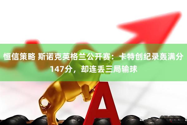 恒信策略 斯诺克英格兰公开赛：卡特创纪录轰满分147分，却连丢三局输球