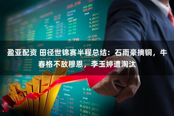 盈亚配资 田径世锦赛半程总结：石雨豪摘铜，牛春格不敌穆恩，李玉婷遭淘汰