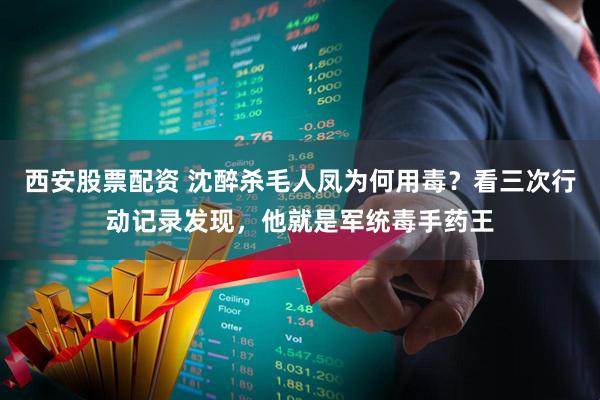 西安股票配资 沈醉杀毛人凤为何用毒？看三次行动记录发现，他就是军统毒手药王