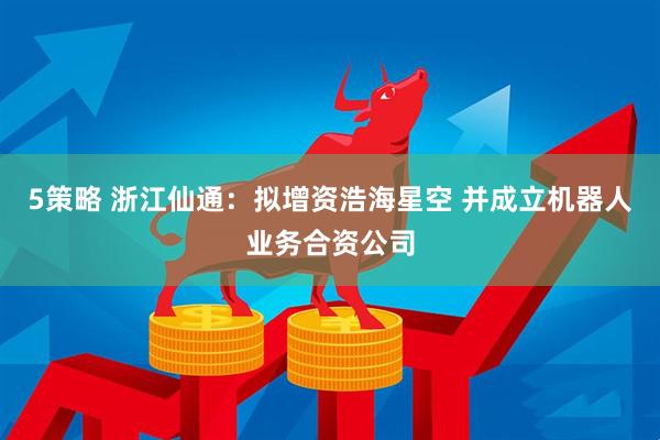 5策略 浙江仙通：拟增资浩海星空 并成立机器人业务合资公司