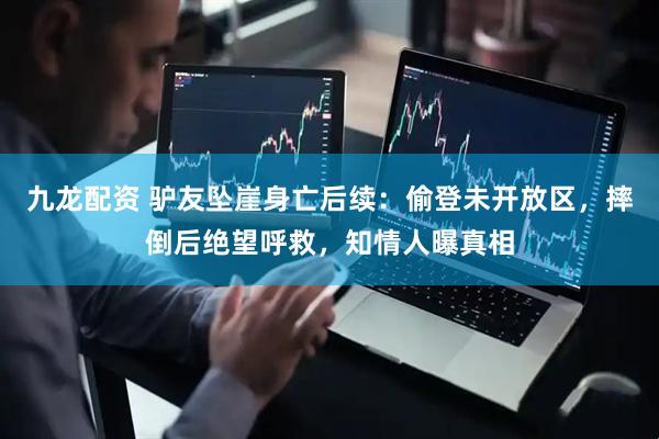 九龙配资 驴友坠崖身亡后续：偷登未开放区，摔倒后绝望呼救，知情人曝真相