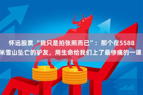 怀远股票 “我只是拍张照而已”：那个在5588米雪山坠亡的驴友，用生命给我们上了最惨痛的一课！
