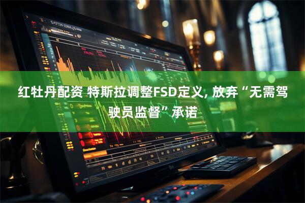 红牡丹配资 特斯拉调整FSD定义, 放弃“无需驾驶员监督”承诺