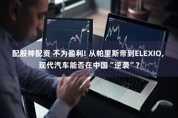配股神配资 不为盈利! 从帕里斯帝到ELEXIO, 现代汽车能否在中国“逆袭”?