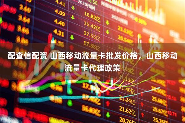 配查信配资 山西移动流量卡批发价格，山西移动流量卡代理政策