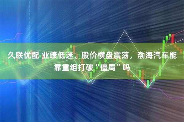 久联优配 业绩低迷、股价横盘震荡，渤海汽车能靠重组打破“僵局”吗