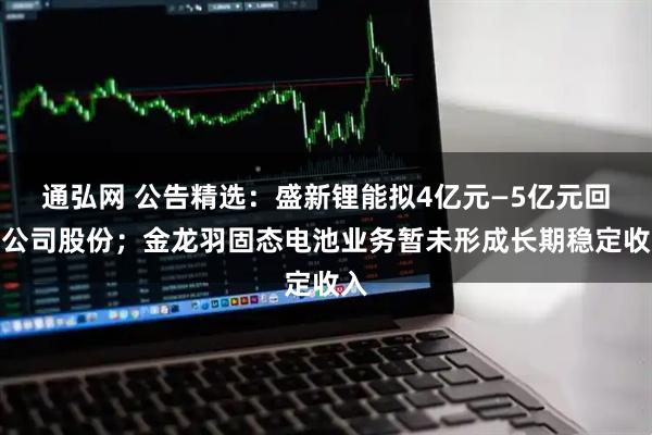 通弘网 公告精选:盛新锂能拟4亿元—5亿元回购公司股份;金龙羽固态电池业务暂未形成长期稳定收入