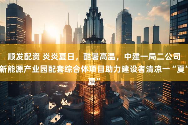 顺发配资 炎炎夏日,酷暑高温,中建一局二公司新能源产业园配套综合体项目助力建设者清凉一“夏”