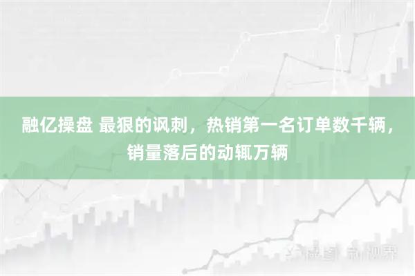 融亿操盘 最狠的讽刺，热销第一名订单数千辆，销量落后的动辄万辆