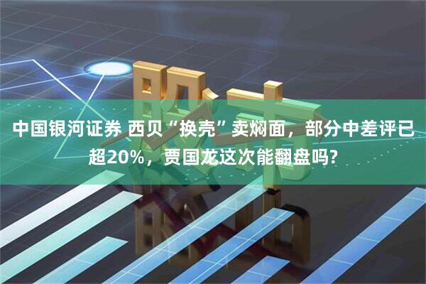 中国银河证券 西贝“换壳”卖焖面，部分中差评已超20%，贾国龙这次能翻盘吗?