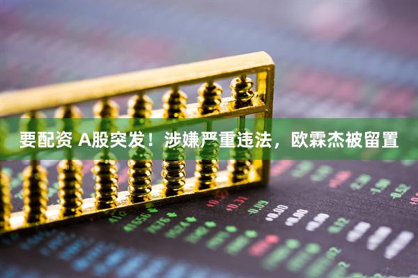 要配资 A股突发！涉嫌严重违法，欧霖杰被留置